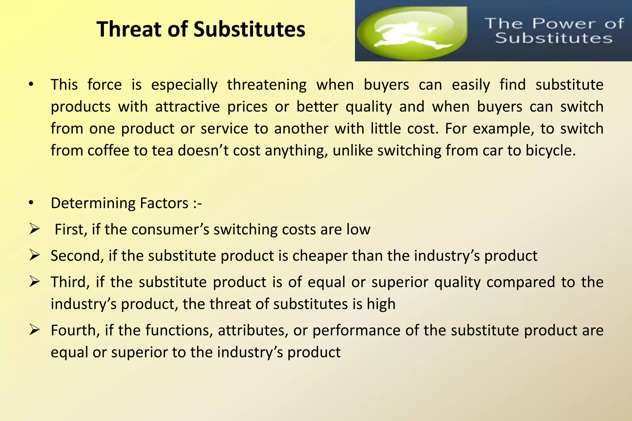 • This force is especially threatening when buyers can easily find substitute
products with attractive prices or better quality and when buyers can switch
from one product or service to another with little cost. For example, to switch
from coffee to tea doesn’t cost anything, unlike switching from car to bicycle.
• Determining Factors :-
 First, if the consumer’s switching costs are low
 Second, if the substitute product is cheaper than the industry’s product
 Third, if the substitute product is of equal or superior quality compared to the
industry’s product, the threat of substitutes is high
 Fourth, if the functions, attributes, or performance of the substitute product are
equal or superior to the industry’s product
Threat of Substitutes
 