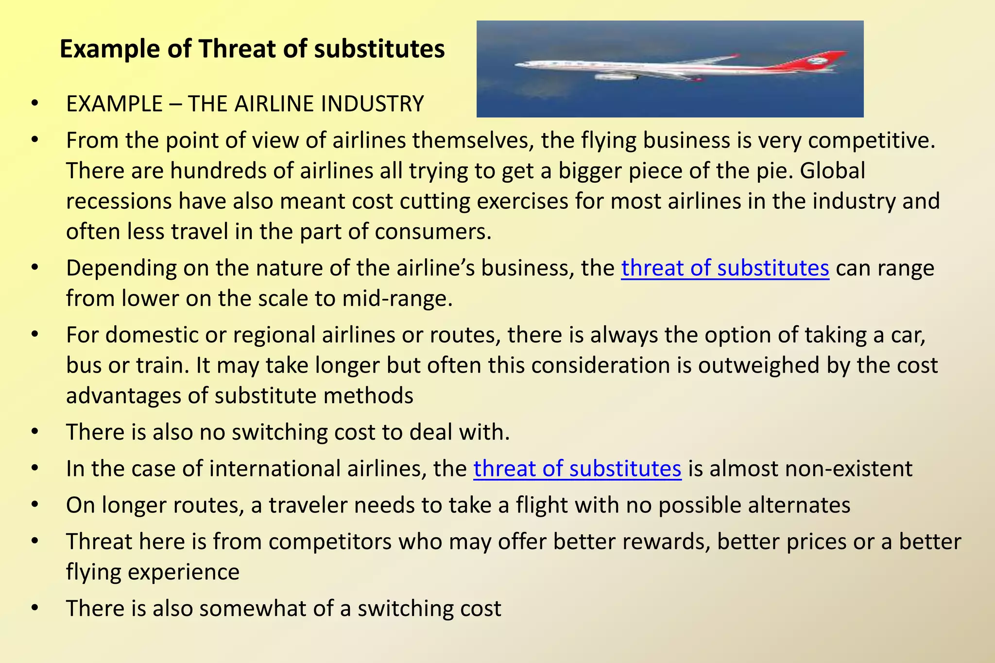 • EXAMPLE – THE AIRLINE INDUSTRY
• From the point of view of airlines themselves, the flying business is very competitive.
There are hundreds of airlines all trying to get a bigger piece of the pie. Global
recessions have also meant cost cutting exercises for most airlines in the industry and
often less travel in the part of consumers.
• Depending on the nature of the airline’s business, the threat of substitutes can range
from lower on the scale to mid-range.
• For domestic or regional airlines or routes, there is always the option of taking a car,
bus or train. It may take longer but often this consideration is outweighed by the cost
advantages of substitute methods
• There is also no switching cost to deal with.
• In the case of international airlines, the threat of substitutes is almost non-existent
• On longer routes, a traveler needs to take a flight with no possible alternates
• Threat here is from competitors who may offer better rewards, better prices or a better
flying experience
• There is also somewhat of a switching cost
Example of Threat of substitutes
 