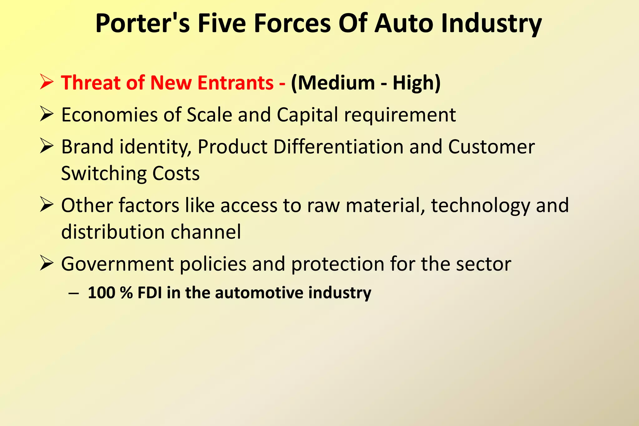  Threat of New Entrants - (Medium - High)
 Economies of Scale and Capital requirement
 Brand identity, Product Differentiation and Customer
Switching Costs
 Other factors like access to raw material, technology and
distribution channel
 Government policies and protection for the sector
– 100 % FDI in the automotive industry
Porter's Five Forces Of Auto Industry
 