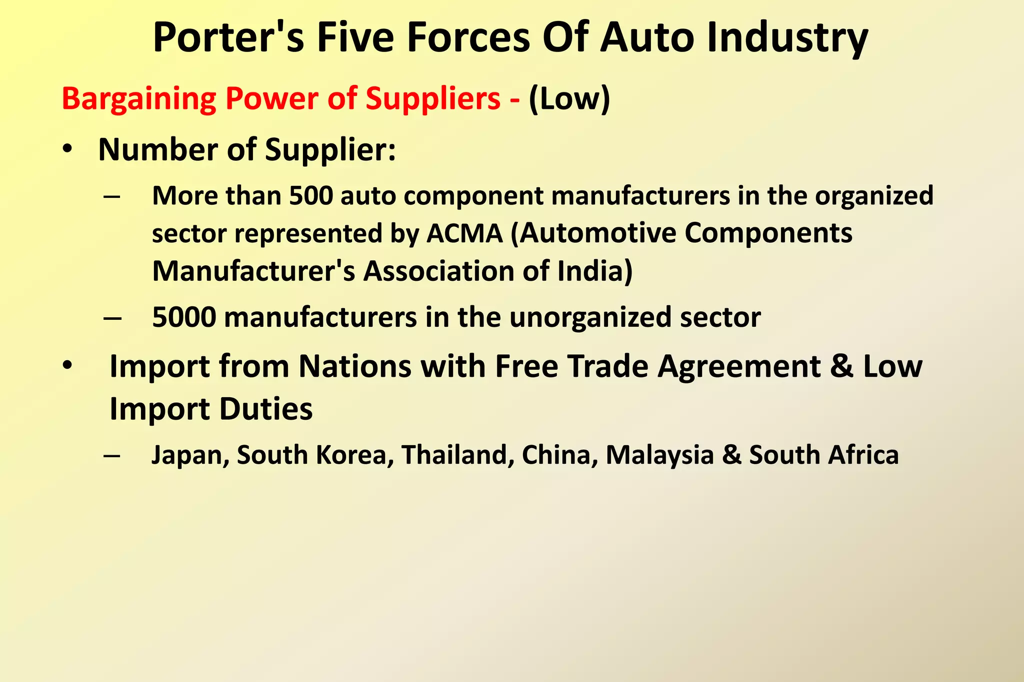 Bargaining Power of Suppliers - (Low)
• Number of Supplier:
– More than 500 auto component manufacturers in the organized
sector represented by ACMA (Automotive Components
Manufacturer's Association of India)
– 5000 manufacturers in the unorganized sector
• Import from Nations with Free Trade Agreement & Low
Import Duties
– Japan, South Korea, Thailand, China, Malaysia & South Africa
Porter's Five Forces Of Auto Industry
 