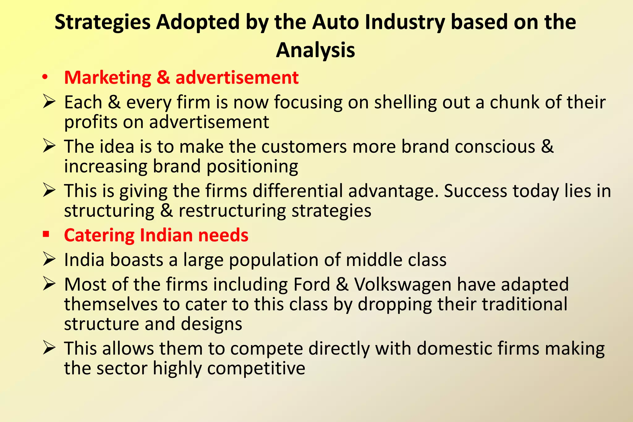 • Marketing & advertisement
 Each & every firm is now focusing on shelling out a chunk of their
profits on advertisement
 The idea is to make the customers more brand conscious &
increasing brand positioning
 This is giving the firms differential advantage. Success today lies in
structuring & restructuring strategies
 Catering Indian needs
 India boasts a large population of middle class
 Most of the firms including Ford & Volkswagen have adapted
themselves to cater to this class by dropping their traditional
structure and designs
 This allows them to compete directly with domestic firms making
the sector highly competitive
Strategies Adopted by the Auto Industry based on the
Analysis
 