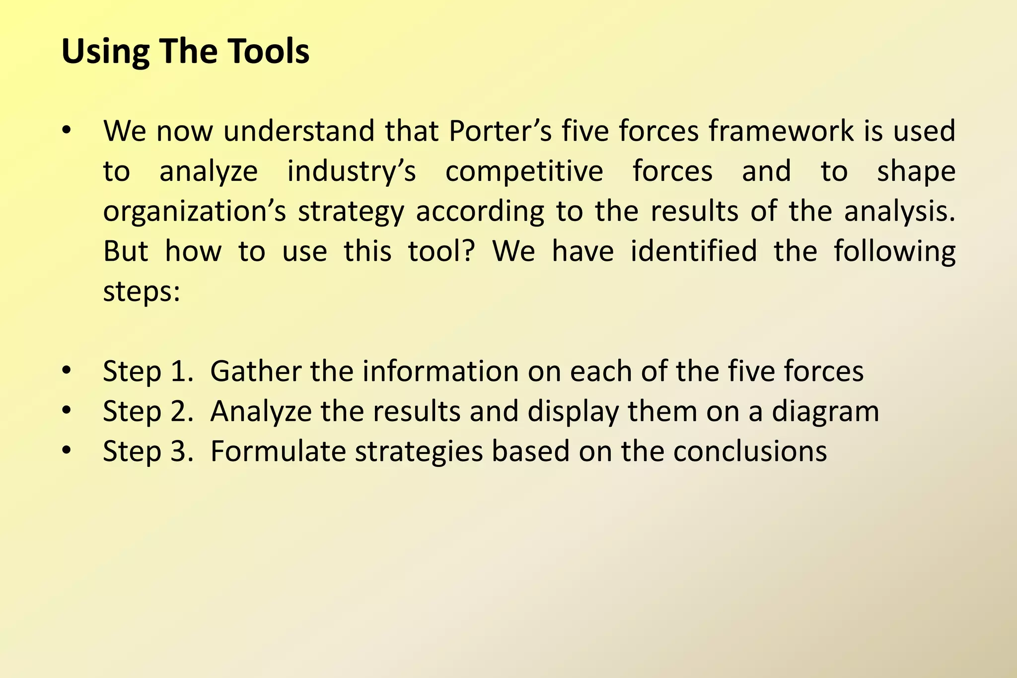 Using The Tools
• We now understand that Porter’s five forces framework is used
to analyze industry’s competitive forces and to shape
organization’s strategy according to the results of the analysis.
But how to use this tool? We have identified the following
steps:
• Step 1. Gather the information on each of the five forces
• Step 2. Analyze the results and display them on a diagram
• Step 3. Formulate strategies based on the conclusions
 