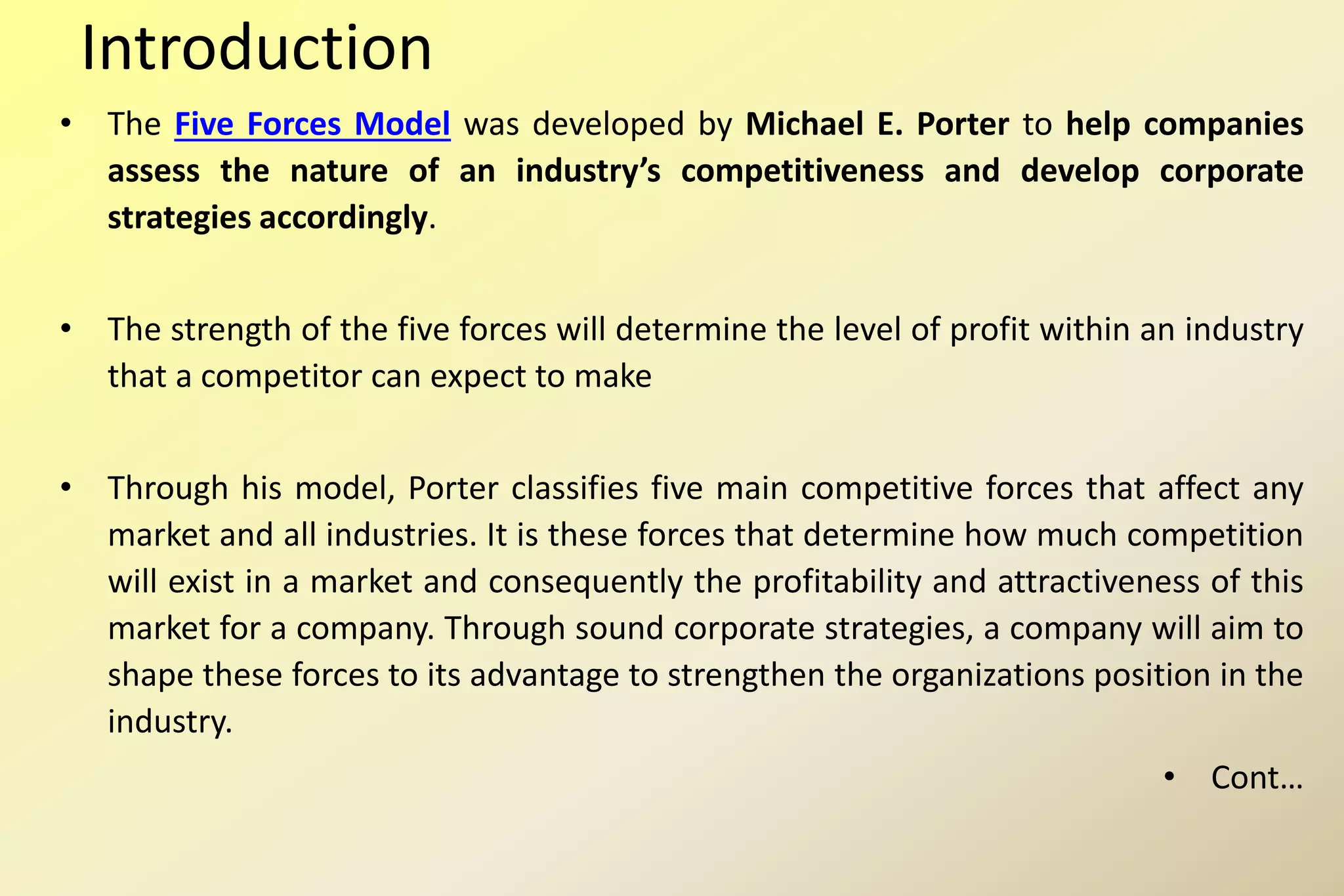 Introduction
• The Five Forces Model was developed by Michael E. Porter to help companies
assess the nature of an industry’s competitiveness and develop corporate
strategies accordingly.
• The strength of the five forces will determine the level of profit within an industry
that a competitor can expect to make
• Through his model, Porter classifies five main competitive forces that affect any
market and all industries. It is these forces that determine how much competition
will exist in a market and consequently the profitability and attractiveness of this
market for a company. Through sound corporate strategies, a company will aim to
shape these forces to its advantage to strengthen the organizations position in the
industry.
• Cont…
 
