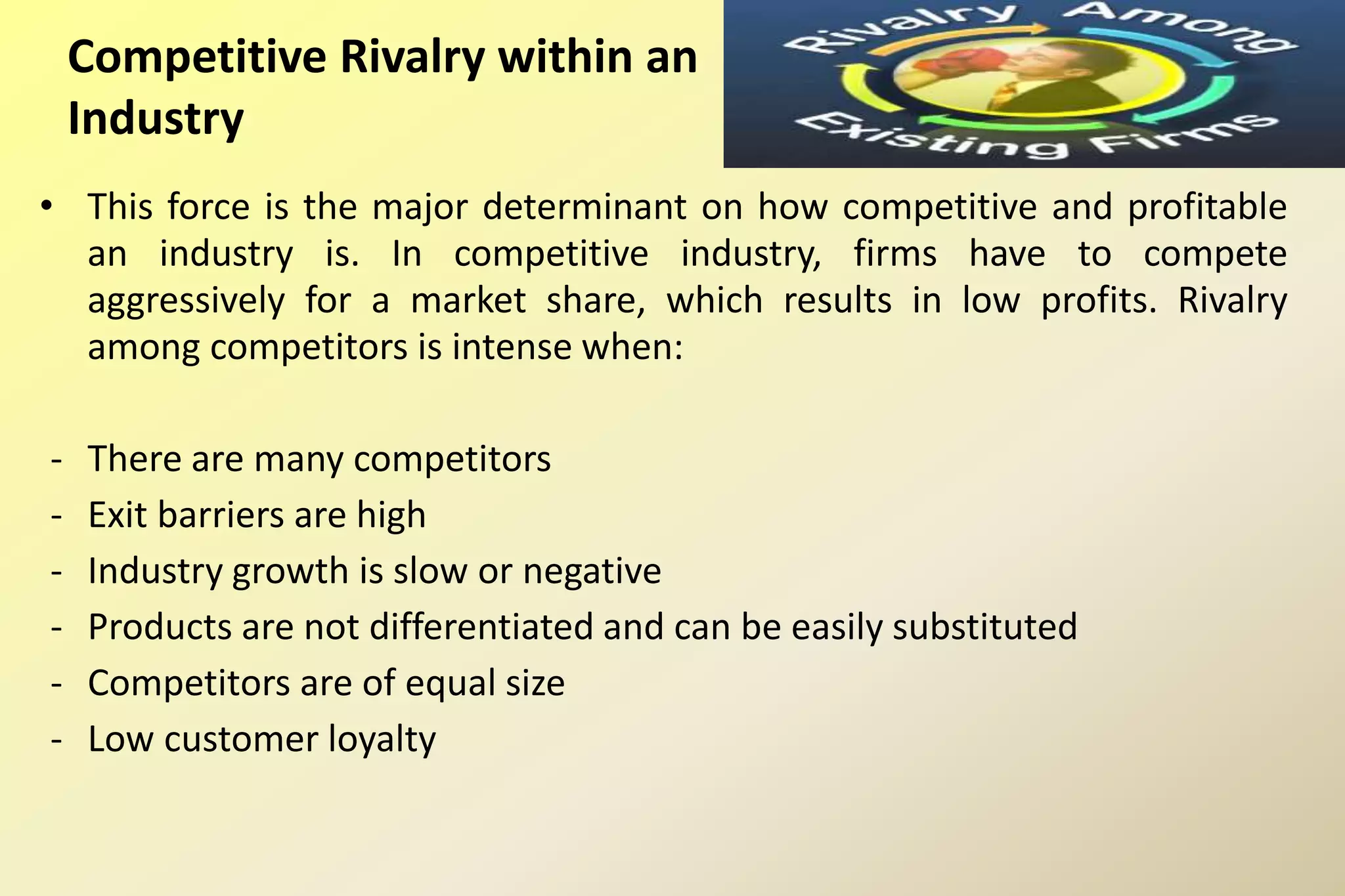 Competitive Rivalry within an
Industry
• This force is the major determinant on how competitive and profitable
an industry is. In competitive industry, firms have to compete
aggressively for a market share, which results in low profits. Rivalry
among competitors is intense when:
- There are many competitors
- Exit barriers are high
- Industry growth is slow or negative
- Products are not differentiated and can be easily substituted
- Competitors are of equal size
- Low customer loyalty
 