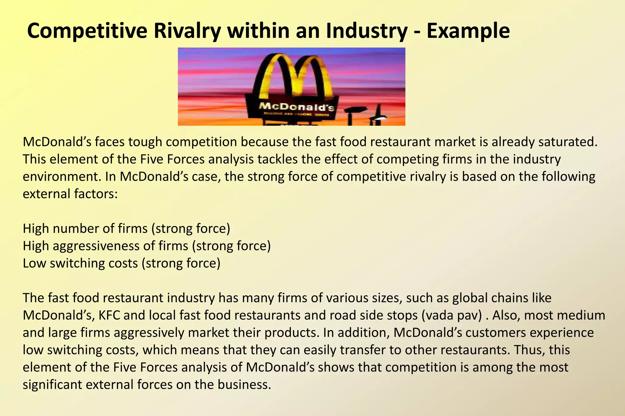 Competitive Rivalry within an Industry - Example
McDonald’s faces tough competition because the fast food restaurant market is already saturated.
This element of the Five Forces analysis tackles the effect of competing firms in the industry
environment. In McDonald’s case, the strong force of competitive rivalry is based on the following
external factors:
High number of firms (strong force)
High aggressiveness of firms (strong force)
Low switching costs (strong force)
The fast food restaurant industry has many firms of various sizes, such as global chains like
McDonald’s, KFC and local fast food restaurants and road side stops (vada pav) . Also, most medium
and large firms aggressively market their products. In addition, McDonald’s customers experience
low switching costs, which means that they can easily transfer to other restaurants. Thus, this
element of the Five Forces analysis of McDonald’s shows that competition is among the most
significant external forces on the business.
 