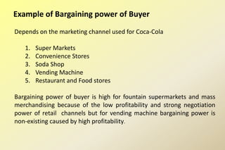 Example of Bargaining power of Buyer
Depends on the marketing channel used for Coca-Cola
1. Super Markets
2. Convenience Stores
3. Soda Shop
4. Vending Machine
5. Restaurant and Food stores
Bargaining power of buyer is high for fountain supermarkets and mass
merchandising because of the low profitability and strong negotiation
power of retail channels but for vending machine bargaining power is
non-existing caused by high profitability.
 