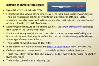 • EXAMPLE – THE AIRLINE INDUSTRY
• From the point of view of airlines themselves, the flying business is very competitive.
There are hundreds of airlines all trying to get a bigger piece of the pie. Global
recessions have also meant cost cutting exercises for most airlines in the industry and
often less travel in the part of consumers.
• Depending on the nature of the airline’s business, the threat of substitutes can range
from lower on the scale to mid-range.
• For domestic or regional airlines or routes, there is always the option of taking a car,
bus or train. It may take longer but often this consideration is outweighed by the cost
advantages of substitute methods
• There is also no switching cost to deal with.
• In the case of international airlines, the threat of substitutes is almost non-existent
• On longer routes, a traveler needs to take a flight with no possible alternates
• Threat here is from competitors who may offer better rewards, better prices or a better
flying experience
• There is also somewhat of a switching cost
Example of Threat of substitutes
 