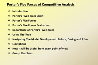 Porter’s Five Forces of Competitive Analysis
 Introduction
 Porter’s Five Forces Chart
 Porter’s Five Forces
 Porter's Five Forces Evaluation
 Importance of Porter’s Five Forces
 Using The Tools
 Navigating The Model Development: Before, During and After
 Limitations
 How it will be useful from exam point of view
 Group Members
 