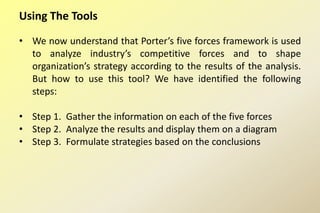 Using The Tools
• We now understand that Porter’s five forces framework is used
to analyze industry’s competitive forces and to shape
organization’s strategy according to the results of the analysis.
But how to use this tool? We have identified the following
steps:
• Step 1. Gather the information on each of the five forces
• Step 2. Analyze the results and display them on a diagram
• Step 3. Formulate strategies based on the conclusions
 