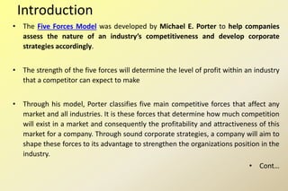 Introduction
• The Five Forces Model was developed by Michael E. Porter to help companies
assess the nature of an industry’s competitiveness and develop corporate
strategies accordingly.
• The strength of the five forces will determine the level of profit within an industry
that a competitor can expect to make
• Through his model, Porter classifies five main competitive forces that affect any
market and all industries. It is these forces that determine how much competition
will exist in a market and consequently the profitability and attractiveness of this
market for a company. Through sound corporate strategies, a company will aim to
shape these forces to its advantage to strengthen the organizations position in the
industry.
• Cont…
 