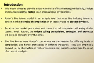 Introduction
• This model aimed to provide a new way to use effective strategy to identify, analyze
and manage external factors in an organization’s environment.
• Porter’s five forces model is an analysis tool that uses five industry forces to
determine the intensity of competition in an industry and its profitability level.
• An attractive market place does not mean that all companies will enjoy similar
success levels. Rather, the unique selling propositions, strategies and processes
will put one company over the other.
• The Five Forces were Porter’s conclusions on the reasons for differing levels of
competition, and hence profitability, in differing industries. They are empirically
derived, i.e. by observation of real companies in real markets, rather than the result
of economic analysis.
 
