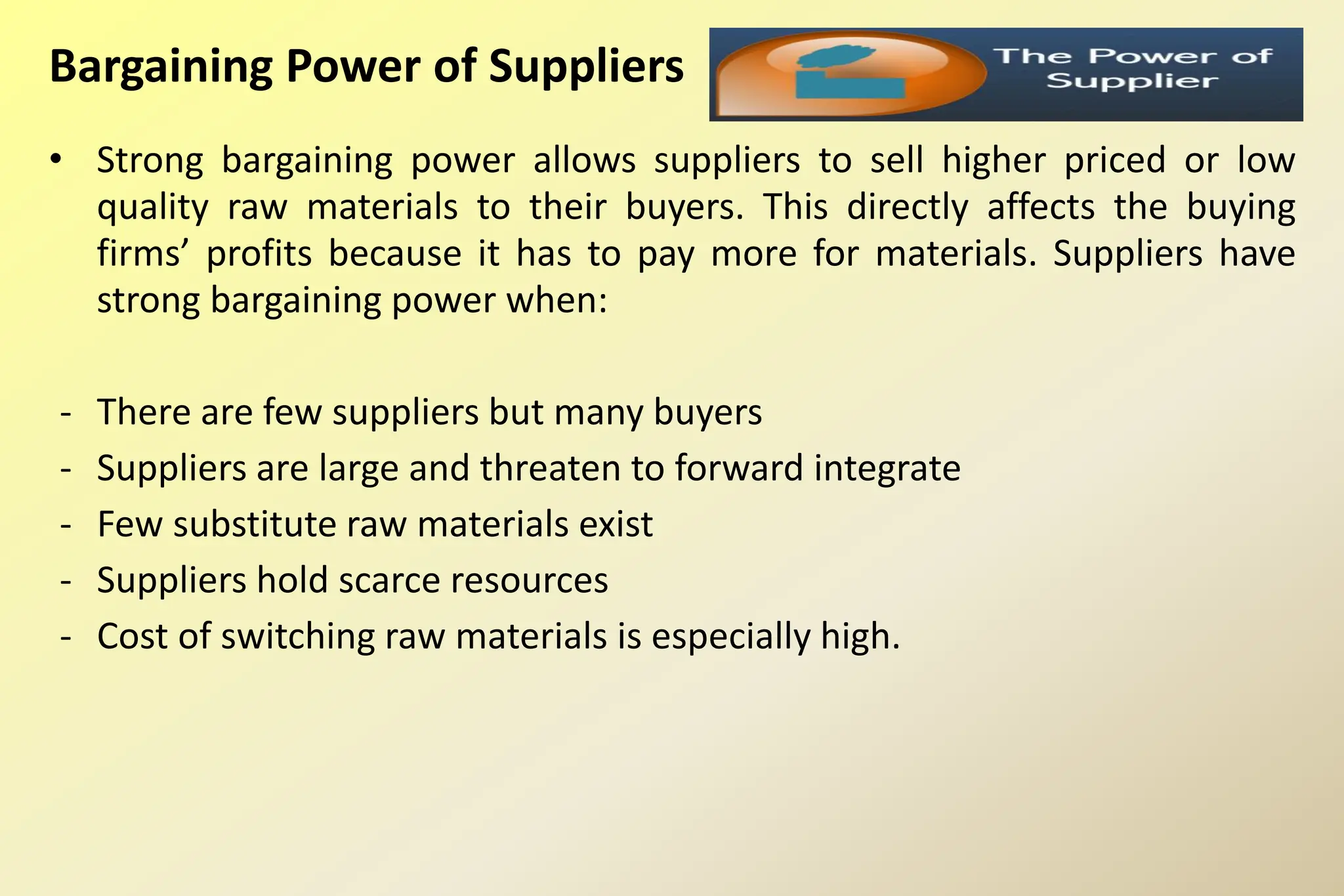 Bargaining Power of Suppliers
• Strong bargaining power allows suppliers to sell higher priced or low
quality raw materials to their buyers. This directly affects the buying
firms’ profits because it has to pay more for materials. Suppliers have
strong bargaining power when:
- There are few suppliers but many buyers
- Suppliers are large and threaten to forward integrate
- Few substitute raw materials exist
- Suppliers hold scarce resources
- Cost of switching raw materials is especially high.
 