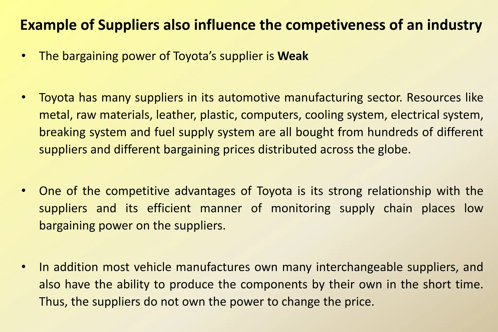 Example of Suppliers also influence the competiveness of an industry
• The bargaining power of Toyota’s supplier is Weak
• Toyota has many suppliers in its automotive manufacturing sector. Resources like
metal, raw materials, leather, plastic, computers, cooling system, electrical system,
breaking system and fuel supply system are all bought from hundreds of different
suppliers and different bargaining prices distributed across the globe.
• One of the competitive advantages of Toyota is its strong relationship with the
suppliers and its efficient manner of monitoring supply chain places low
bargaining power on the suppliers.
• In addition most vehicle manufactures own many interchangeable suppliers, and
also have the ability to produce the components by their own in the short time.
Thus, the suppliers do not own the power to change the price.
 