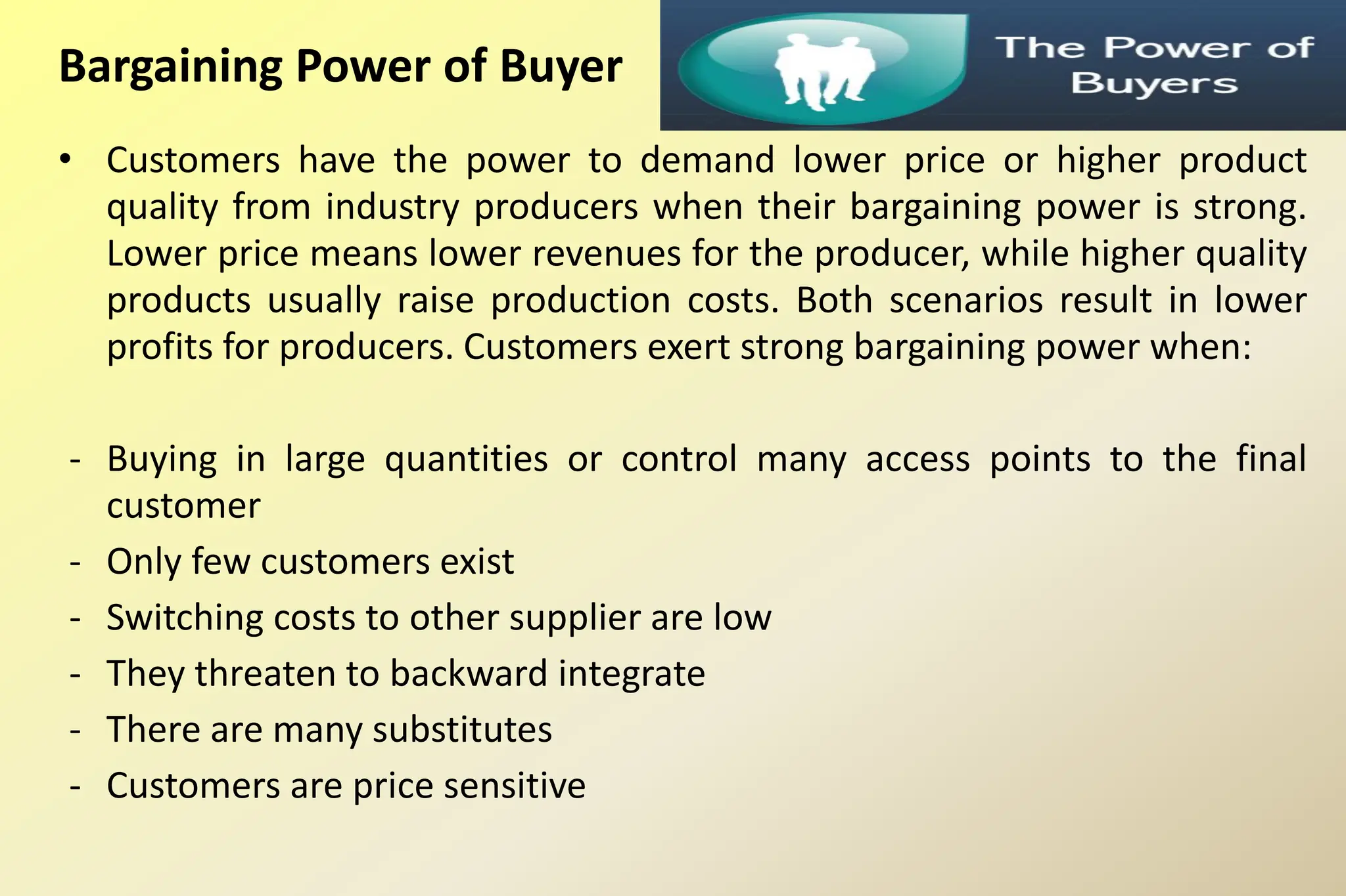 Bargaining Power of Buyer
• Customers have the power to demand lower price or higher product
quality from industry producers when their bargaining power is strong.
Lower price means lower revenues for the producer, while higher quality
products usually raise production costs. Both scenarios result in lower
profits for producers. Customers exert strong bargaining power when:
- Buying in large quantities or control many access points to the final
customer
- Only few customers exist
- Switching costs to other supplier are low
- They threaten to backward integrate
- There are many substitutes
- Customers are price sensitive
 