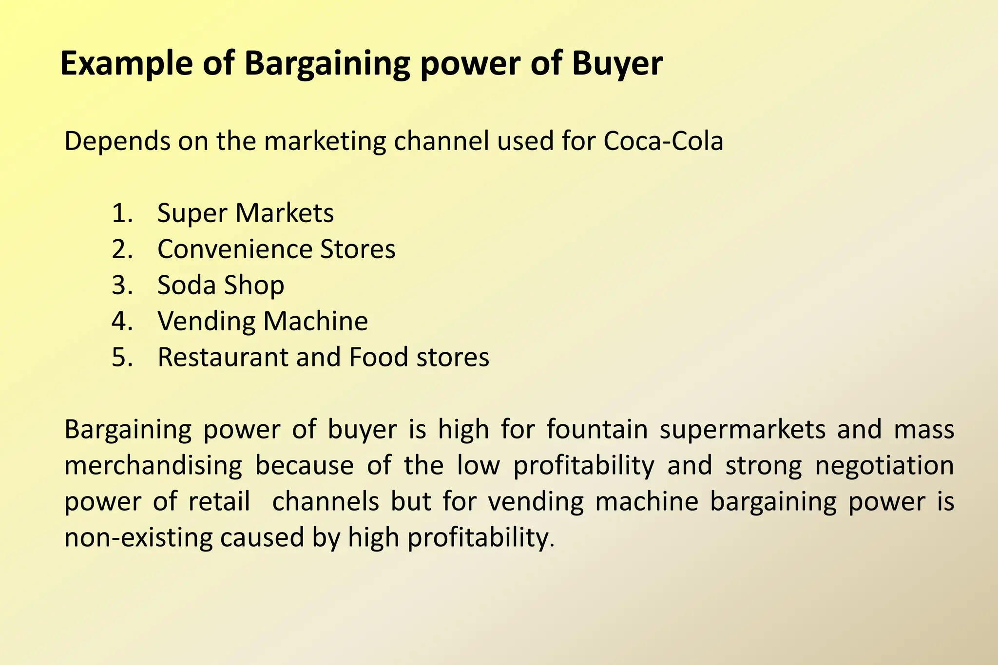 Example of Bargaining power of Buyer
Depends on the marketing channel used for Coca-Cola
1. Super Markets
2. Convenience Stores
3. Soda Shop
4. Vending Machine
5. Restaurant and Food stores
Bargaining power of buyer is high for fountain supermarkets and mass
merchandising because of the low profitability and strong negotiation
power of retail channels but for vending machine bargaining power is
non-existing caused by high profitability.
 