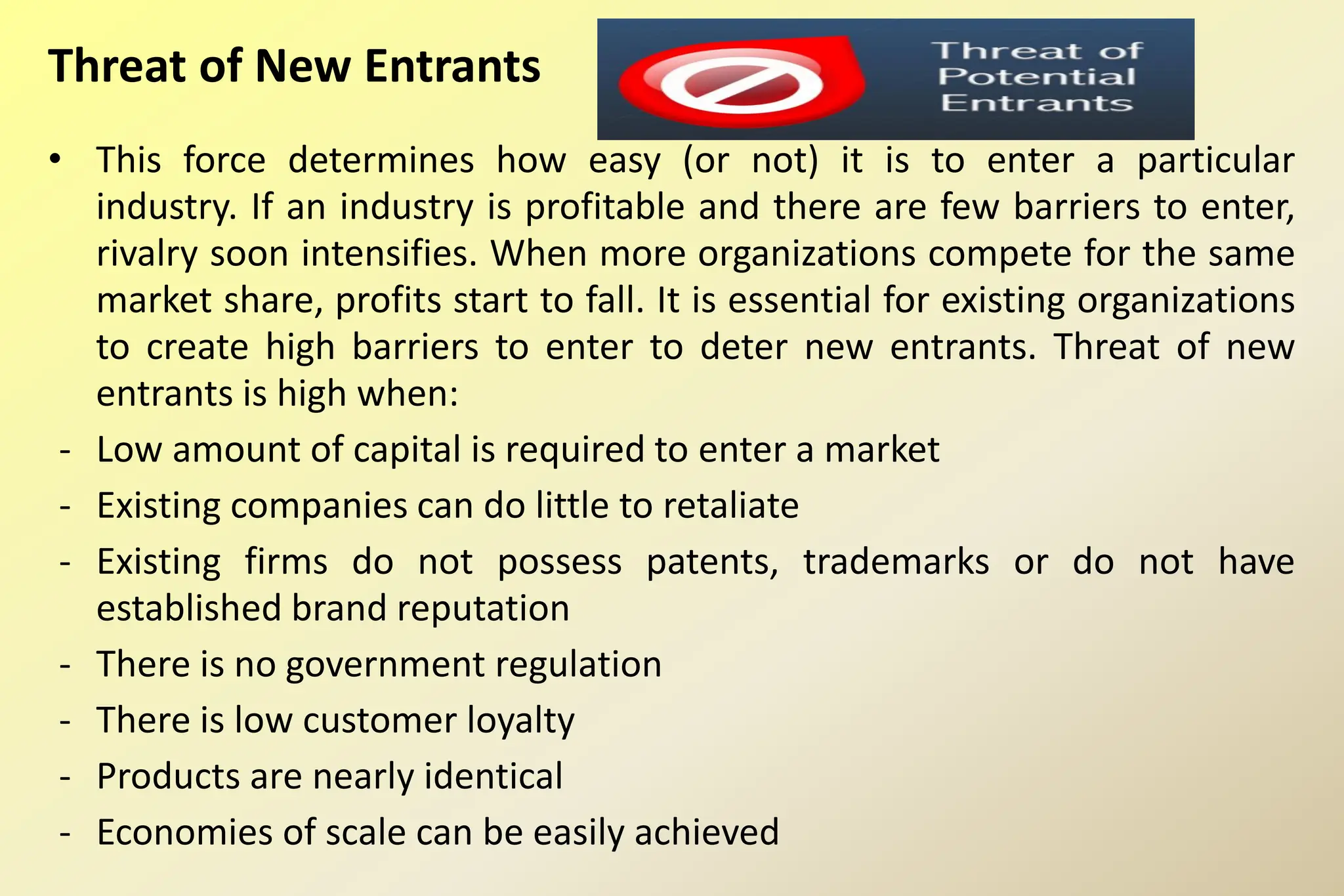 Threat of New Entrants
• This force determines how easy (or not) it is to enter a particular
industry. If an industry is profitable and there are few barriers to enter,
rivalry soon intensifies. When more organizations compete for the same
market share, profits start to fall. It is essential for existing organizations
to create high barriers to enter to deter new entrants. Threat of new
entrants is high when:
- Low amount of capital is required to enter a market
- Existing companies can do little to retaliate
- Existing firms do not possess patents, trademarks or do not have
established brand reputation
- There is no government regulation
- There is low customer loyalty
- Products are nearly identical
- Economies of scale can be easily achieved
 