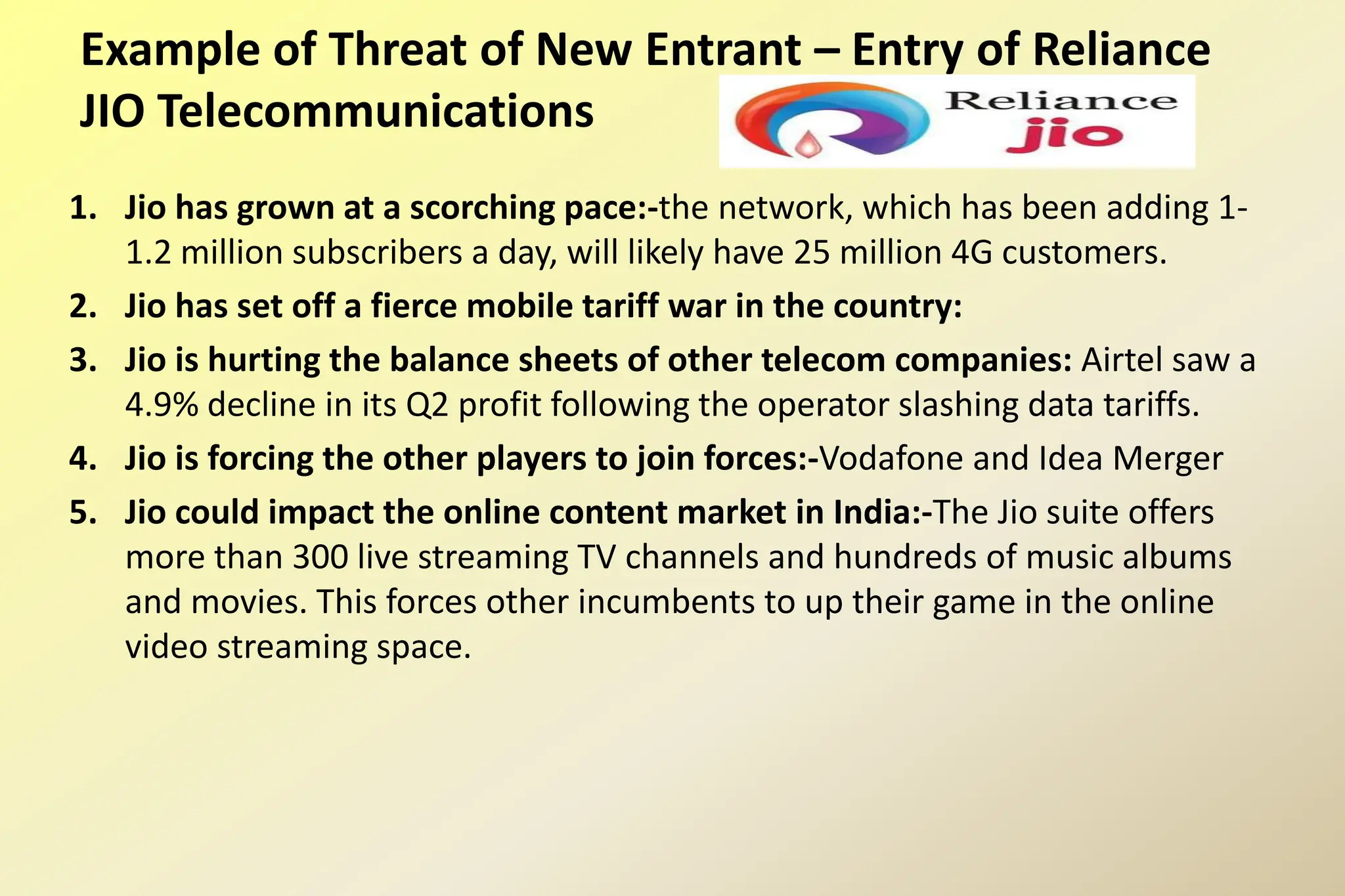 Example of Threat of New Entrant – Entry of Reliance
JIO Telecommunications
1. Jio has grown at a scorching pace:-the network, which has been adding 1-
1.2 million subscribers a day, will likely have 25 million 4G customers.
2. Jio has set off a fierce mobile tariff war in the country:
3. Jio is hurting the balance sheets of other telecom companies: Airtel saw a
4.9% decline in its Q2 profit following the operator slashing data tariffs.
4. Jio is forcing the other players to join forces:-Vodafone and Idea Merger
5. Jio could impact the online content market in India:-The Jio suite offers
more than 300 live streaming TV channels and hundreds of music albums
and movies. This forces other incumbents to up their game in the online
video streaming space.
 