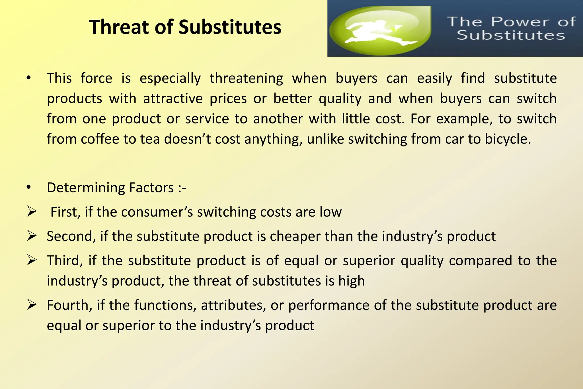 • This force is especially threatening when buyers can easily find substitute
products with attractive prices or better quality and when buyers can switch
from one product or service to another with little cost. For example, to switch
from coffee to tea doesn’t cost anything, unlike switching from car to bicycle.
• Determining Factors :-
 First, if the consumer’s switching costs are low
 Second, if the substitute product is cheaper than the industry’s product
 Third, if the substitute product is of equal or superior quality compared to the
industry’s product, the threat of substitutes is high
 Fourth, if the functions, attributes, or performance of the substitute product are
equal or superior to the industry’s product
Threat of Substitutes
 