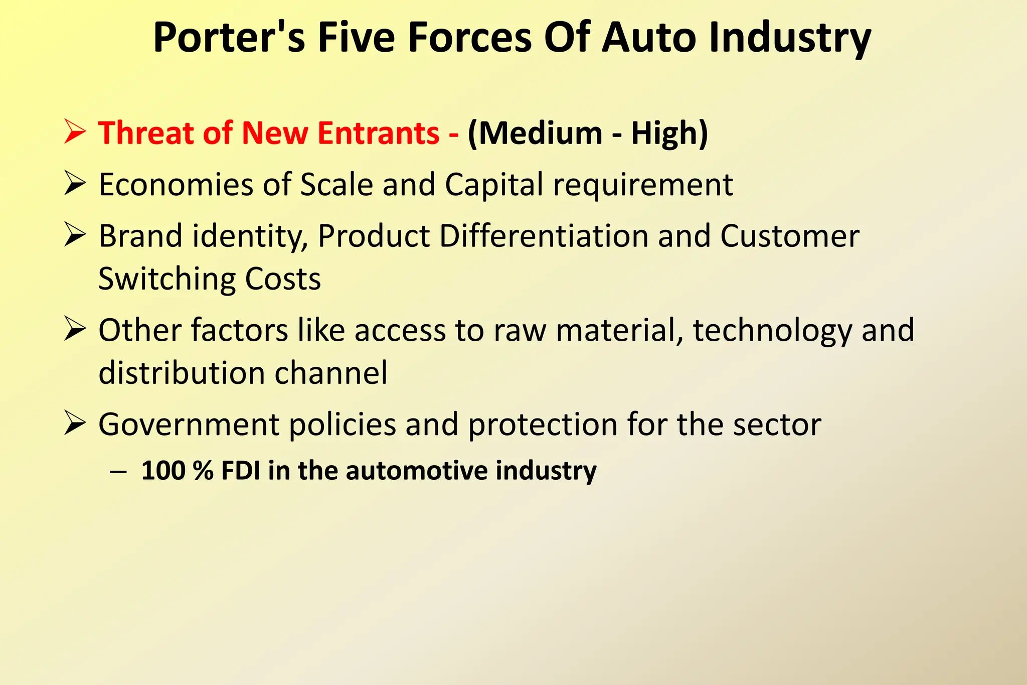  Threat of New Entrants - (Medium - High)
 Economies of Scale and Capital requirement
 Brand identity, Product Differentiation and Customer
Switching Costs
 Other factors like access to raw material, technology and
distribution channel
 Government policies and protection for the sector
– 100 % FDI in the automotive industry
Porter's Five Forces Of Auto Industry
 