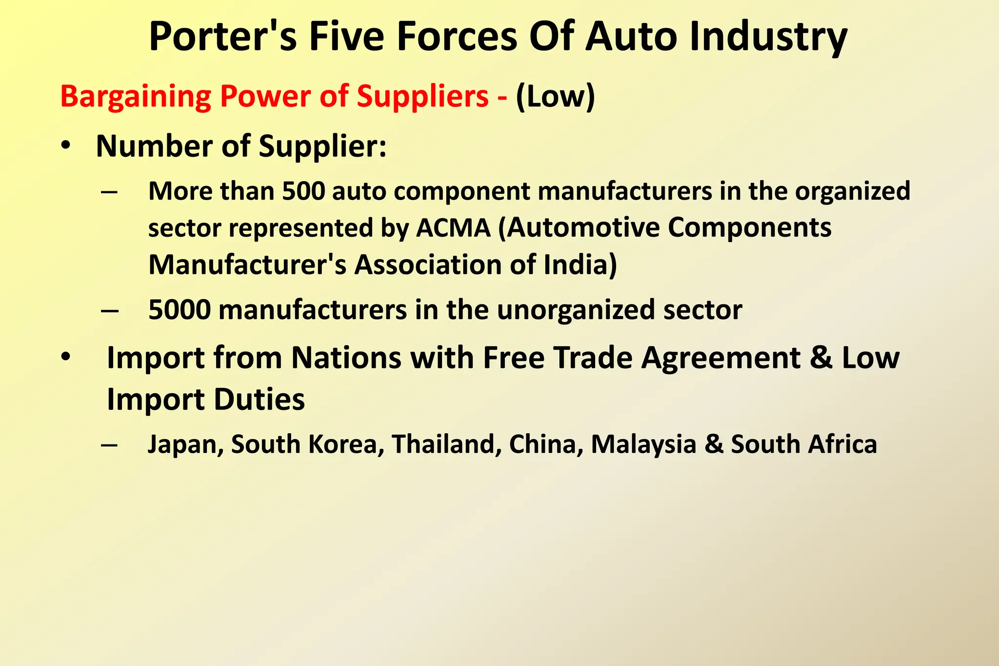 Bargaining Power of Suppliers - (Low)
• Number of Supplier:
– More than 500 auto component manufacturers in the organized
sector represented by ACMA (Automotive Components
Manufacturer's Association of India)
– 5000 manufacturers in the unorganized sector
• Import from Nations with Free Trade Agreement & Low
Import Duties
– Japan, South Korea, Thailand, China, Malaysia & South Africa
Porter's Five Forces Of Auto Industry
 