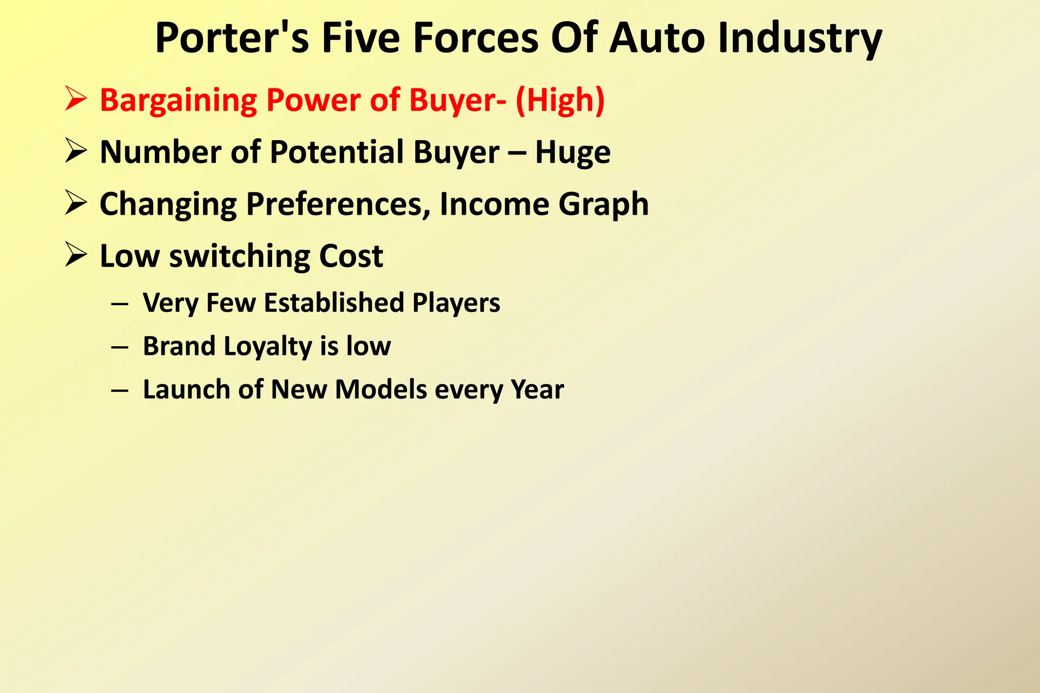  Bargaining Power of Buyer- (High)
 Number of Potential Buyer – Huge
 Changing Preferences, Income Graph
 Low switching Cost
– Very Few Established Players
– Brand Loyalty is low
– Launch of New Models every Year
Porter's Five Forces Of Auto Industry
 