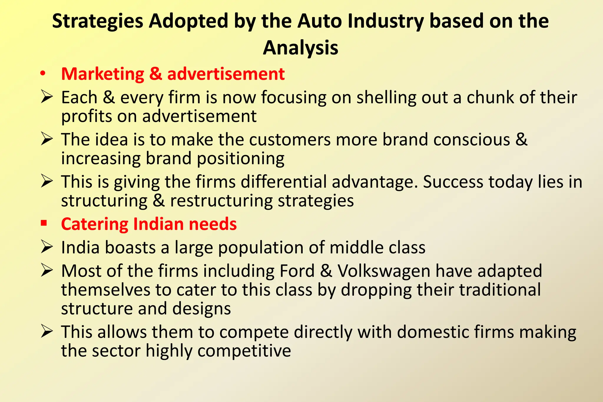 • Marketing & advertisement
 Each & every firm is now focusing on shelling out a chunk of their
profits on advertisement
 The idea is to make the customers more brand conscious &
increasing brand positioning
 This is giving the firms differential advantage. Success today lies in
structuring & restructuring strategies
 Catering Indian needs
 India boasts a large population of middle class
 Most of the firms including Ford & Volkswagen have adapted
themselves to cater to this class by dropping their traditional
structure and designs
 This allows them to compete directly with domestic firms making
the sector highly competitive
Strategies Adopted by the Auto Industry based on the
Analysis
 