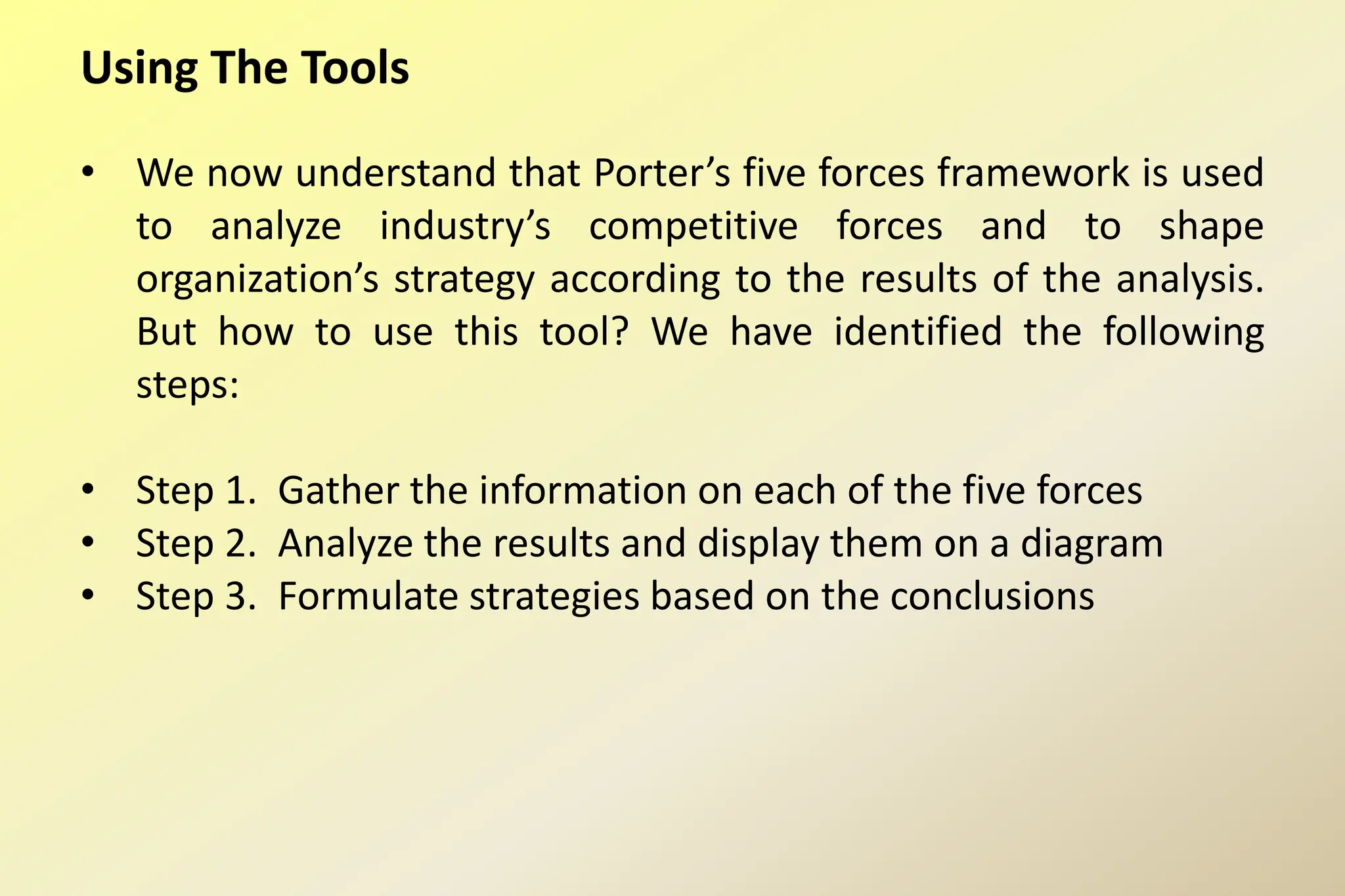 Using The Tools
• We now understand that Porter’s five forces framework is used
to analyze industry’s competitive forces and to shape
organization’s strategy according to the results of the analysis.
But how to use this tool? We have identified the following
steps:
• Step 1. Gather the information on each of the five forces
• Step 2. Analyze the results and display them on a diagram
• Step 3. Formulate strategies based on the conclusions
 