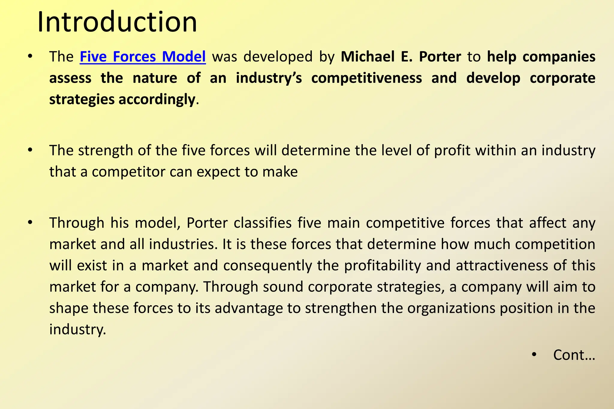 Introduction
• The Five Forces Model was developed by Michael E. Porter to help companies
assess the nature of an industry’s competitiveness and develop corporate
strategies accordingly.
• The strength of the five forces will determine the level of profit within an industry
that a competitor can expect to make
• Through his model, Porter classifies five main competitive forces that affect any
market and all industries. It is these forces that determine how much competition
will exist in a market and consequently the profitability and attractiveness of this
market for a company. Through sound corporate strategies, a company will aim to
shape these forces to its advantage to strengthen the organizations position in the
industry.
• Cont…
 