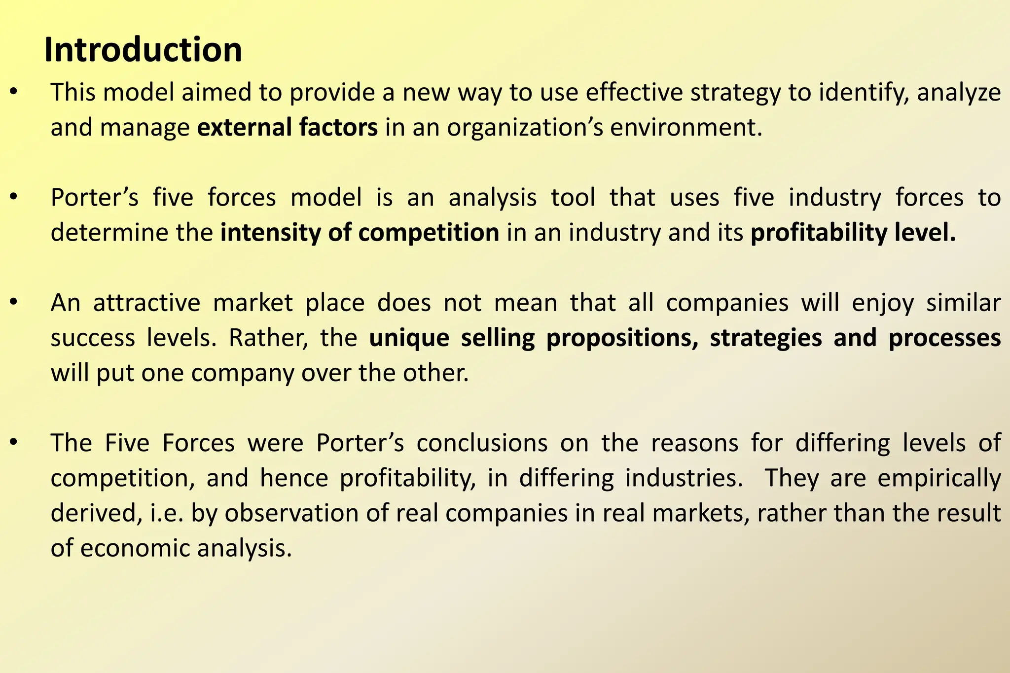 Introduction
• This model aimed to provide a new way to use effective strategy to identify, analyze
and manage external factors in an organization’s environment.
• Porter’s five forces model is an analysis tool that uses five industry forces to
determine the intensity of competition in an industry and its profitability level.
• An attractive market place does not mean that all companies will enjoy similar
success levels. Rather, the unique selling propositions, strategies and processes
will put one company over the other.
• The Five Forces were Porter’s conclusions on the reasons for differing levels of
competition, and hence profitability, in differing industries. They are empirically
derived, i.e. by observation of real companies in real markets, rather than the result
of economic analysis.
 