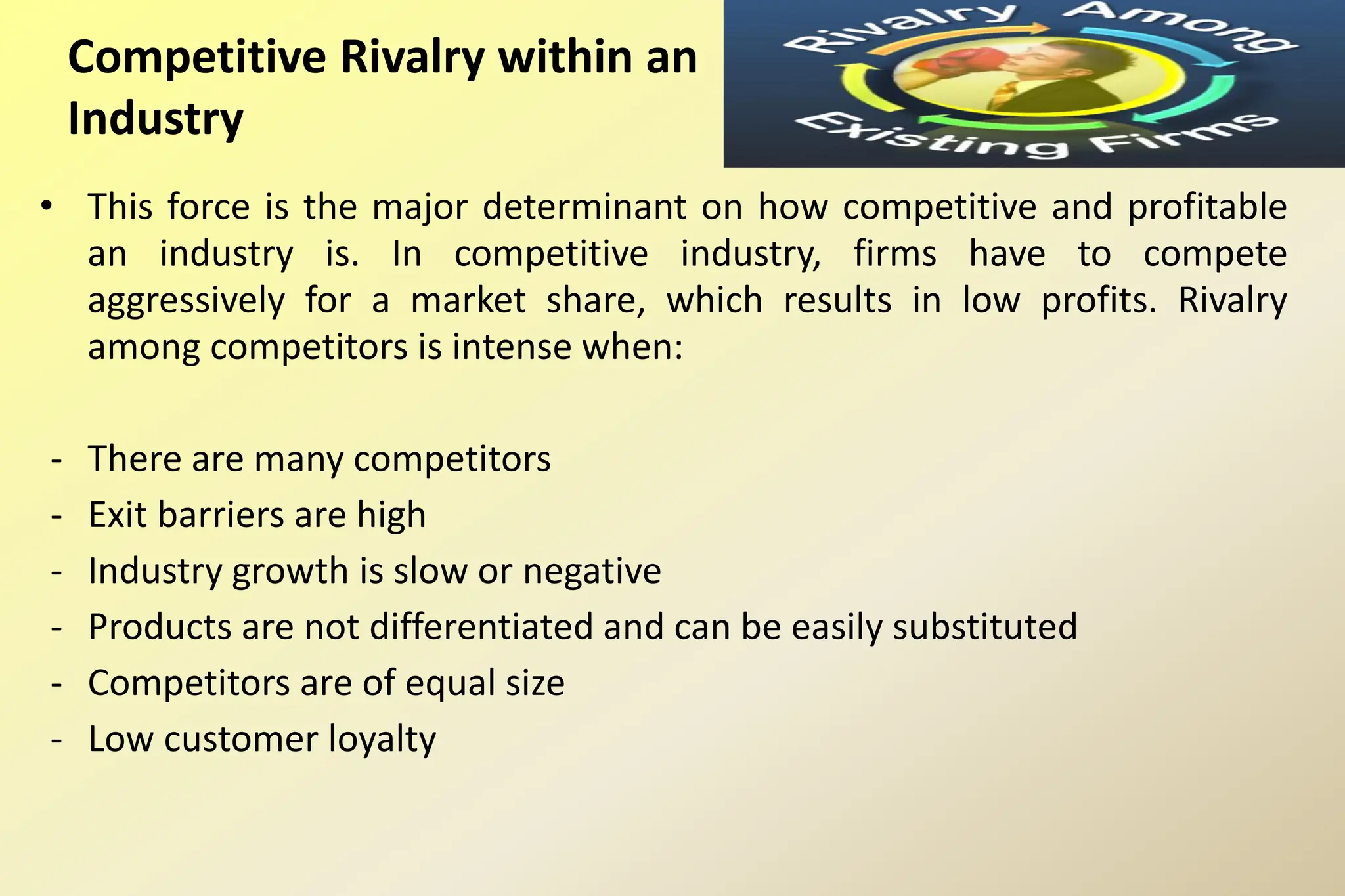 Competitive Rivalry within an
Industry
• This force is the major determinant on how competitive and profitable
an industry is. In competitive industry, firms have to compete
aggressively for a market share, which results in low profits. Rivalry
among competitors is intense when:
- There are many competitors
- Exit barriers are high
- Industry growth is slow or negative
- Products are not differentiated and can be easily substituted
- Competitors are of equal size
- Low customer loyalty
 
