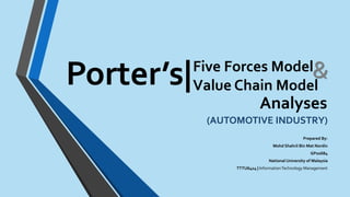 Five Forces Model 
Value Chain Model 
(AUTOMOTIVE INDUSTRY) 
Prepared By: 
Mohd Shahril Bin Mat Nordin 
GP02684 
National University of Malaysia 
TTTU6414 | Information Technology Management 
Porter’s| 
Analyses 
 