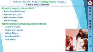 … The Porter’s Five Force Model for Banking Industry -analysis…
*** Power of Buyers/Customers ***
Bargaining power of customers (High):

• The individual Customers.
• High switching costs.
• The customers Loyalty.
The Technology

Factors affecting The Bargaining power of customers:
•

Long-term finance.

•

Margins and volumes.

•

Multiple Options

•

Banks Competitors

•

Retail lending

K
h
a
r
g
h
a
r
SMBA
30-B

Group

-9-

 