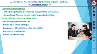 … The Porter’s Five Force Model for Banking Industry -analysis…
*** Competitive Rivalry ***
Competitive Rivalry (High):
• The banking industry is considered highly/intense competitive,
• Acquisition & Mergers- Avoids marketing and advertising.
Factors affecting The Competitive Rivalry:
• Too many players of same size

• Players have similar strategies
• Less product differentiation, price competition
• Low market growth rates

K
h
a
r
g
h
a
r

• Barriers for exit are high
SMBA
30-B

Group

-9-

 