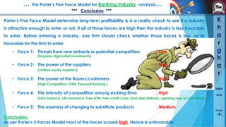 … The Porter’s Five Force Model for Banking Industry -analysis…
*** Conclusion ***
Porter’s Five Force Model determine long-term profitability & is a reality check to see if a industry
is attractive enough to enter or not. If all of those forces are high then the industry is less favorable
to enter. Before entering a industry, one firm should check whether those forces is low, so its

favorable for the firm to enter.
• Force 1: Threats from new entrants or potential competitors

: Low

• Force 2: The power of the suppliers

: High

(Requires High Initial Investments)

(Limited equity suppliers)

• Force 3: The power of the Buyers/customers

: High

K
h
a
r
g
h
a
r

(High Competition, CRM, Personal Banking )

• Force 4: The intensity of competition among existing firms

: High

(Zero balance, Life Insurance, Free ATM, Free credit Card, Door step Delivery, opening new acct in 24hrs)

• Force 5: The easiness of changing to substitute products

: Medium

Conclusion:
As per Porter's 5 Forces Model most of the forces scored high, Hence is unfavorable.

SMBA
30-B

Group

-9-

 
