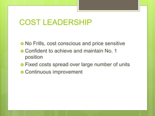 COST LEADERSHIP
 No Frills, cost conscious and price sensitive
 Confident to achieve and maintain No. 1
position
 Fixed costs spread over large number of units
 Continuous improvement
 