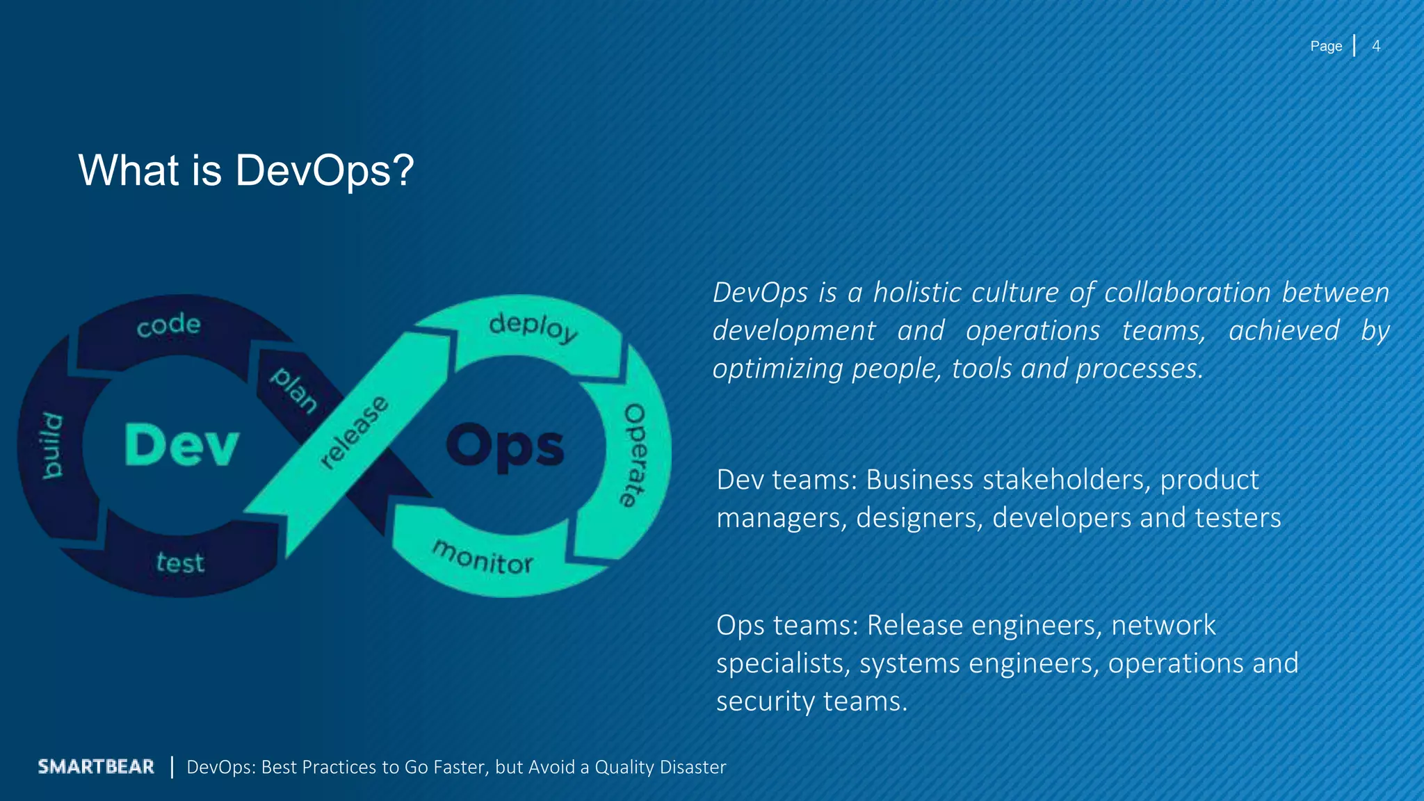 Page
What is DevOps?
DevOps is a holistic culture of collaboration between
development and operations teams, achieved by
optimizing people, tools and processes.
4
Dev teams: Business stakeholders, product
managers, designers, developers and testers
Ops teams: Release engineers, network
specialists, systems engineers, operations and
security teams.
DevOps: Best Practices to Go Faster, but Avoid a Quality Disaster
 
