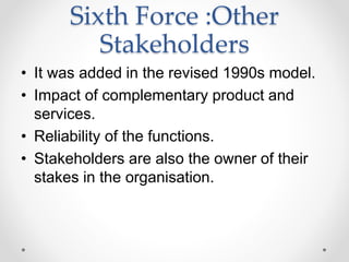 Sixth Force :Other
Stakeholders
• It was added in the revised 1990s model.
• Impact of complementary product and
services.
• Reliability of the functions.
• Stakeholders are also the owner of their
stakes in the organisation.
 