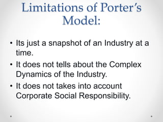 Limitations of Porter’s
Model:
• Its just a snapshot of an Industry at a
time.
• It does not tells about the Complex
Dynamics of the Industry.
• It does not takes into account
Corporate Social Responsibility.
 