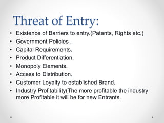Threat of Entry:
• Existence of Barriers to entry.(Patents, Rights etc.)
• Government Policies .
• Capital Requirements.
• Product Differentiation.
• Monopoly Elements.
• Access to Distribution.
• Customer Loyalty to established Brand.
• Industry Profitability(The more profitable the industry
more Profitable it will be for new Entrants.
 