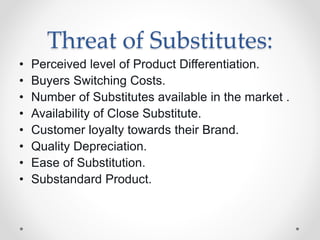 Threat of Substitutes:
• Perceived level of Product Differentiation.
• Buyers Switching Costs.
• Number of Substitutes available in the market .
• Availability of Close Substitute.
• Customer loyalty towards their Brand.
• Quality Depreciation.
• Ease of Substitution.
• Substandard Product.
 