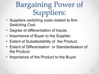 Bargaining Power of
Suppliers:
• Suppliers switching costs related to firm
Switching Cost.
• Degree of differentiation of Inputs.
• Importance of Buyer to the Supplier.
• Extent of Substitutability of the Product.
• Extent of Differentiation or Standardisation of
the Product.
• Importance of the Product to the Buyer.
 