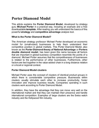 Porter Diamond Model
This article explains the Porter Diamond Model, developed by strategy
guru Michael Porter in a practical way, including an example and a free
downloadable template. Afterreading you will understand the basics of this
powerful strategy and competitive advantage analysis tool.
What is the Porter Diamond Model?
The American strategy professor Michael Porter developed an economic
model for (small-sized) businesses to help them understand their
competitive position in global markets. This Porter Diamond Model, also
known as the Porter Diamond theory of National Advantage or Porters
double diamond model, has been given this name because all factors
that are important in global business competition resemble the points of a
diamond. Michael Porter assumes that the competitiveness of businesses
is related to the performance of other businesses. Furthermore, other
factors are tied together in the value-added chain in a long distance relation
or a local or regional context.
Porter Diamond Model clusters
Michael Porter uses the concept of clusters of identical product groups in
which there is considerable competitive pressure. Businesses within
clusters usually stimulate each other to increase productivity, foster
innovation and improve business results. Companies operating in such
clusters work according to Porter Diamond Model.
In addition, they have the advantage that they can move very well on the
international market and that they can maintain their presence and handle
international competition. Examples of large clusters are the Swiss watch
industry and the Hollywood film industry.
 