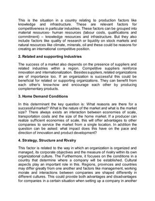 This is the situation in a country relating to production factors like
knowledge and infrastructure. These are relevant factors for
competitiveness in particular industries. These factors can be grouped into
material resources- human resources (labour costs, qualifications and
commitment) – knowledge resources and infrastructure. But they also
include factors like quality of research or liquidity on stock markets and
natural resources like climate, minerals, oil and these could be reasons for
creating an international competitive position.
2. Related and supporting Industries
The success of a market also depends on the presence of suppliers and
related industries within a region. Competitive suppliers reinforce
innovation and internationalization. Besidessuppliers,related organizations
are of importance too. If an organization is successful this could be
beneficial for related or supporting organizations. They can benefit from
each other’s know-how and encourage each other by producing
complementary products.
3. Home Demand Conditions
In this determinant the key question is: What reasons are there for a
successfulmarket? What is the nature of the market and what is the market
size? There always exists an interaction between economies of scale,
transportation costs and the size of the home market. If a producer can
realize sufficient economies of scale, this will offer advantages to other
companies to service the market from a single location. In addition the
question can be asked: what impact does this have on the pace and
direction of innovation and product development?
4. Strategy, Structure and Rivalry
This factor is related to the way in which an organization is organized and
managed, its corporate objectives and the measure of rivalry within its own
organizational culture. The Furthermore, it focuses on the conditions in a
country that determine where a company will be established. Cultural
aspects play an important role in this. Regions, provinces and countries
may differ greatly from one another and factors like management, working
morale and interactions between companies are shaped differently in
different cultures. This could provide both advantages and disadvantages
for companies in a certain situation when setting up a company in another
 