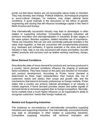 points out that these factors are not necessarily nature-made or inherited.
They may develop and change. Political initiatives, technological progress
or socio-cultural changes, for instance, may shape national factor
conditions. A good example is the discussion on the ethics of genetic
engineering and cloning that will influence knowledge capital in this field in
North America and Europe.
One internationally successful industry may lead to advantages in other
related or supporting industries. Competitive supplying industries will
reinforce innovation and internationalization in industries at later stages in
the value system. Besides suppliers, related industries are of importance.
These are industries that can use and coordinate particular activities in the
value chain together, or that are concerned with complementary products
(e.g. hardware and software). A typical example is the shoe and leather
industry in Italy. Italy is not only successful with shoes and leather, but with
related products and services such as leather working machinery, design,
etc.
Home Demand Conditions
Describesthe state of home demand for products and services produced in
a country. Home demand conditions influence the shaping of particular
factor conditions. They have impact on the pace and direction of innovation
and product development. According to Porter, home demand is
determined by three major characteristics: their mixture (the mix of
customers needs and wants), their scope and growth rate, and the
mechanisms that transmit domestic preferences to foreign markets. Porter
states that a country can achieve national advantages in an industry or
market segment, if home demand provides clearer and earlier signals of
demand trends to domesticsuppliers than to foreigncompetitors. Normally,
home markets have a much higher influence on an organization's ability to
recognize customers’ needs than foreign markets do.
Related and Supporting Industries
The existence or non-existence of internationally competitive supplying
industries and supporting industries. One internationally successfulindustry
may lead to advantages in other related or supporting industries.
Competitive supplying industries will reinforce innovation and
 