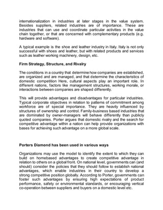 internationalization in industries at later stages in the value system.
Besides suppliers, related industries are of importance. These are
industries that can use and coordinate particular activities in the value
chain together, or that are concerned with complementary products (e.g.
hardware and software).
A typical example is the shoe and leather industry in Italy. Italy is not only
successful with shoes and leather, but with related products and services
such as leather working machinery, design, etc.
Firm Strategy, Structure, and Rivalry
The conditions in a country that determine how companies are established,
are organized and are managed, and that determine the characteristics of
domestic competition Here, cultural aspects play an important role. In
different nations, factors like management structures, working morale, or
interactions between companies are shaped differently.
This will provide advantages and disadvantages for particular industries.
Typical corporate objectives in relation to patterns of commitment among
workforce are of special importance. They are heavily influenced by
structures of ownership and control. Family-business based industries that
are dominated by owner-managers will behave differently than publicly
quoted companies. Porter argues that domestic rivalry and the search for
competitive advantage within a nation can help provide organizations with
bases for achieving such advantage on a more global scale.
Porters Diamond has been used in various ways
Organizations may use the model to identify the extent to which they can
build on homebased advantages to create competitive advantage in
relation to others on a global front. On national level, governments can (and
should) consider the policies that they should follow to establish national
advantages, which enable industries in their country to develop a
strong competitive position globally. According to Porter, governments can
foster such advantages by ensuring high expectations of product
performance, safety or environmental standards, or encouraging vertical
co-operation between suppliers and buyers on a domestic level etc.
 