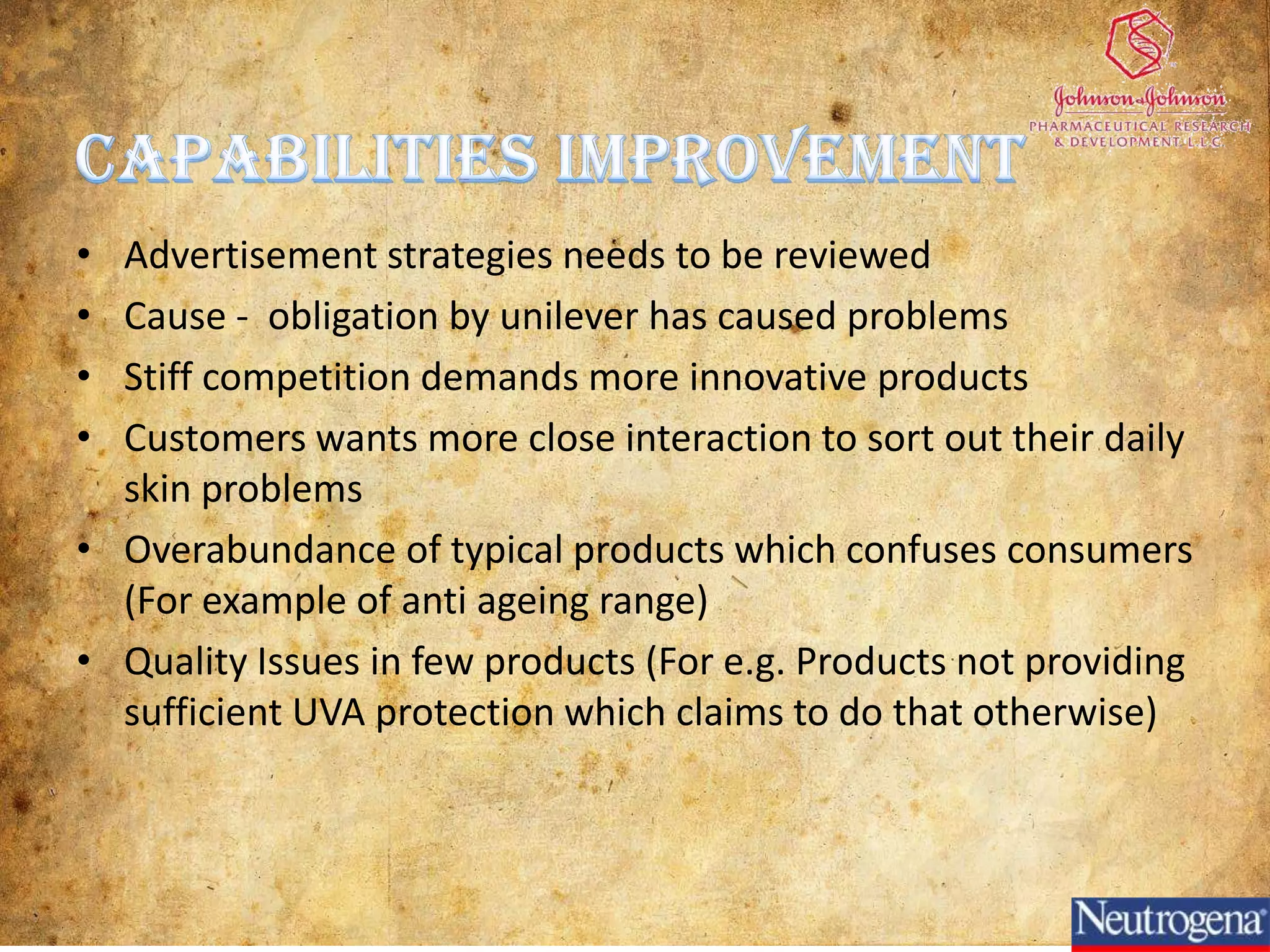 •Recruitment –
                                      Resources – Website
                Neutrogena secures                  responsibility of individual
                                      , Online services , Huge
                raw                                 firm’s management
                                      product range
                materials, supplies, an
                                                    • Online
                                      Capabilities – Primary Staff
                d other•Drug company targeted
                        consumable
                                      customized solutions trained, motiva
                       •Advertisements in Service   recruited,
                items and assets for
                                                    ted and supervised
                       medical journalsexperts, Product for
                                      by
                primary activities.
                       •No price promotions problem distribution to
                                      each skin
                                                 •Flow &
                                           Marketing J&J
                       •No deodorant or skin the current
                       softeners             &Sales (tools used:
                                                 customers
                       •Targets hotels
                      Positioning on the basis inventory
                     of product differentiation control, warehousing,
                                   Outbound Logistics
• Major use of       Unique products to resistorder                             •Operates in 70
technology for the competition                   processing, delivery            Countries
                     Focus on advertising (     schedule maintenance
supply chain                              Operations
                                                 etc)                            • Each country carries
operations           E.g.: recently Signs famous              Products are       out its own production
                     actress Kristen Bell)                    distributed globally marketing activities
                                                                                 &
• Continuous
Updating of the                      Inbound Logistics stored in respectively
                                                              and
same                                                          warehouses
       Support                                                                            Support
                                              Primary
       Activities                                                                         Activities
                                              Activities
 