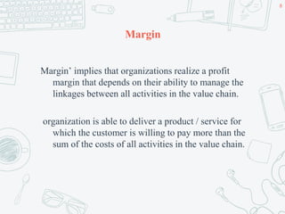 Margin
Margin’ implies that organizations realize a profit
margin that depends on their ability to manage the
linkages between all activities in the value chain.
organization is able to deliver a product / service for
which the customer is willing to pay more than the
sum of the costs of all activities in the value chain.
8
 