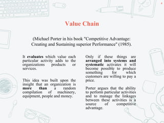 Value Chain
It evaluates which value each
particular activity adds to the
organizations products or
services.
This idea was built upon the
insight that an organization is
more than a random
compilation of machinery,
equipment, people and money.
Only if these things are
arranged into systems and
systematic activates it will
become possible to produce
something for which
customers are willing to pay a
price.
Porter argues that the ability
to perform particular activities
and to manage the linkages
between these activities is a
source of competitive
advantage.
(Michael Porter in his book "Competitive Advantage:
Creating and Sustaining superior Performance" (1985).
4
 