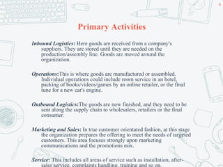 Primary Activities
Inbound Logistics: Here goods are received from a company's
suppliers. They are stored until they are needed on the
production/assembly line. Goods are moved around the
organization.
Operations:This is where goods are manufactured or assembled.
Individual operations could include room service in an hotel,
packing of books/videos/games by an online retailer, or the final
tune for a new car's engine.
Outbound Logistics:The goods are now finished, and they need to be
sent along the supply chain to wholesalers, retailers or the final
consumer.
Marketing and Sales: In true customer orientated fashion, at this stage
the organization prepares the offering to meet the needs of targeted
customers. This area focuses strongly upon marketing
communications and the promotions mix.
Service: This includes all areas of service such as installation, after-
sales service, complaints handling, training and so on.
6
 