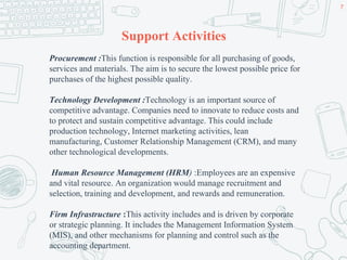 Support Activities
Procurement :This function is responsible for all purchasing of goods,
services and materials. The aim is to secure the lowest possible price for
purchases of the highest possible quality.
Technology Development :Technology is an important source of
competitive advantage. Companies need to innovate to reduce costs and
to protect and sustain competitive advantage. This could include
production technology, Internet marketing activities, lean
manufacturing, Customer Relationship Management (CRM), and many
other technological developments.
Human Resource Management (HRM) :Employees are an expensive
and vital resource. An organization would manage recruitment and
selection, training and development, and rewards and remuneration.
Firm Infrastructure :This activity includes and is driven by corporate
or strategic planning. It includes the Management Information System
(MIS), and other mechanisms for planning and control such as the
accounting department.
7
 